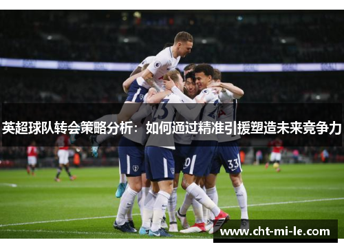 英超球队转会策略分析:如何通过精准引援塑造未来竞争力 英超球队转会策略分析:如何通过精准引援塑造未来竞争力