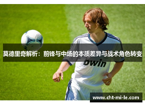 莫德里奇解析:前锋与中场的本质差异与战术角色转变 莫德里奇解析:前锋与中场的本质差异与战术角色转变