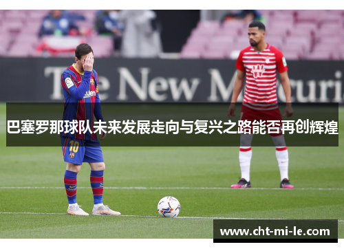 巴塞罗那球队未来发展走向与复兴之路能否再创辉煌