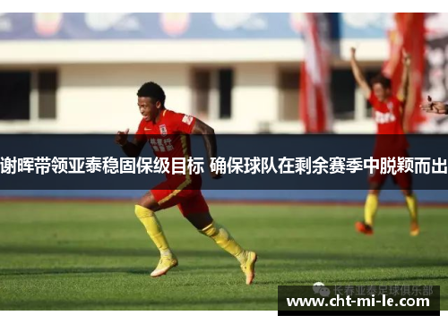 谢晖带领亚泰稳固保级目标 确保球队在剩余赛季中脱颖而出