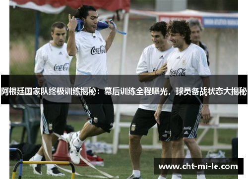 阿根廷国家队终极训练揭秘：幕后训练全程曝光，球员备战状态大揭秘