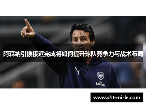 阿森纳引援接近完成将如何提升球队竞争力与战术布局