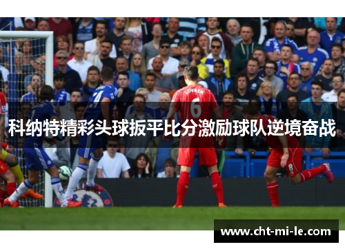 科纳特精彩头球扳平比分激励球队逆境奋战