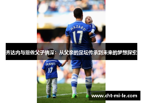 齐达内与恩佐父子情深：从父亲的足坛传承到未来的梦想探索
